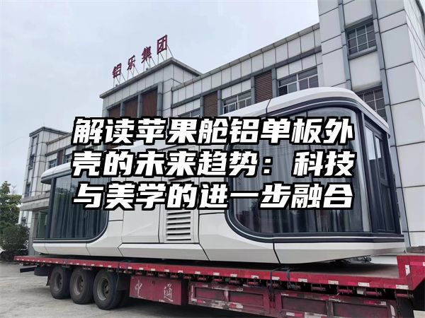 解读苹果舱铝单板外壳的未来趋势：科技与美学的进一步融合